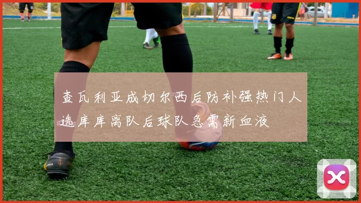 查瓦利亚成切尔西后防补强热门人选库库离队后球队急需新血液