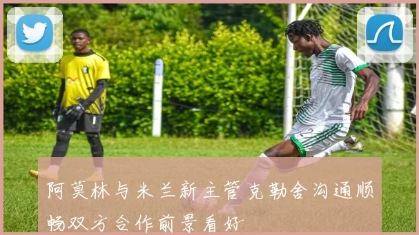 阿莫林与米兰新主管克勒舍沟通顺畅双方合作前景看好