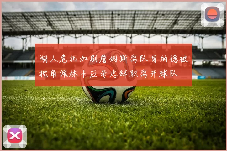 湖人危机加剧詹姆斯离队肯纳德被挖角佩林卡应考虑辞职离开球队