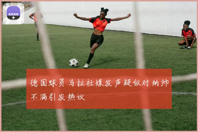 德国球员马拉社媒发声疑似对纳帅不满引发热议