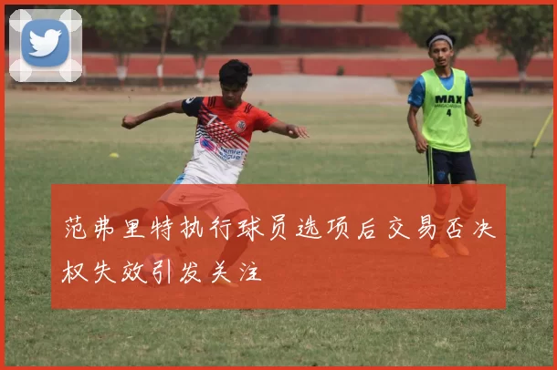 范弗里特执行球员选项后交易否决权失效引发关注
