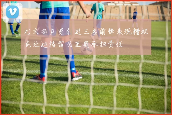 尤文花巨资引进三名前锋表现糟糕竟让迪格雷戈里奥承担责任