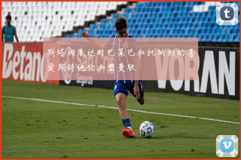 斯塔姆表达对巴莱巴和托纳利的喜爱期待他们加盟曼联